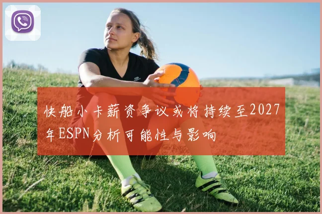 快船小卡薪资争议或将持续至2027年ESPN分析可能性与影响
